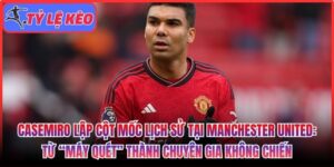 Casemiro lập cột mốc lịch sử