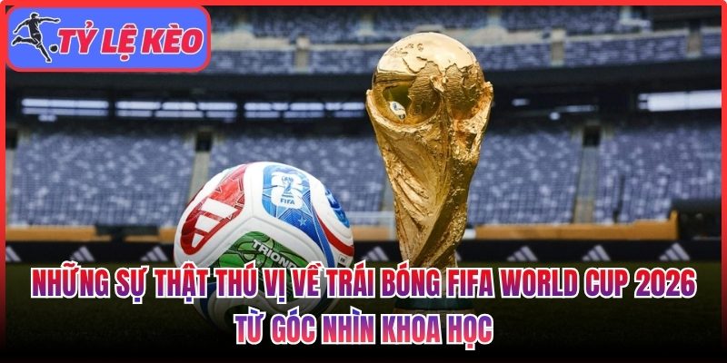 Những sự thật thú vị về trái bóng FIFA World Cup 2026 từ góc nhìn khoa học 1 Những sự thật thú vị