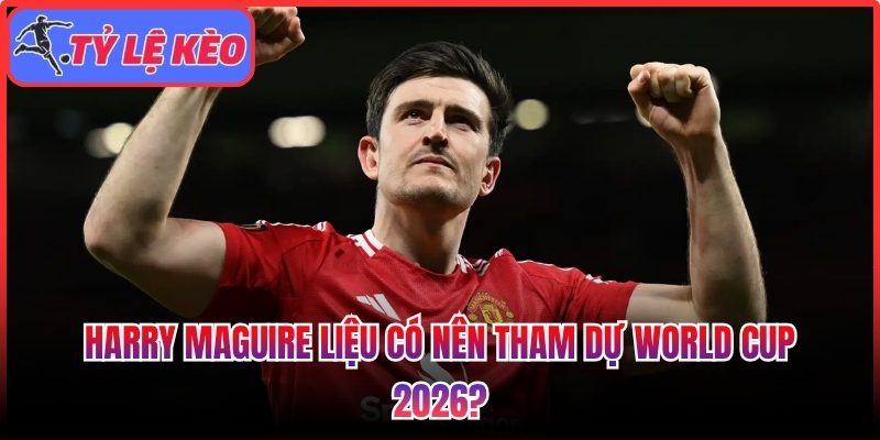 Harry Maguire liệu có nên tham dự World Cup 2026? 1 Harry Maguire