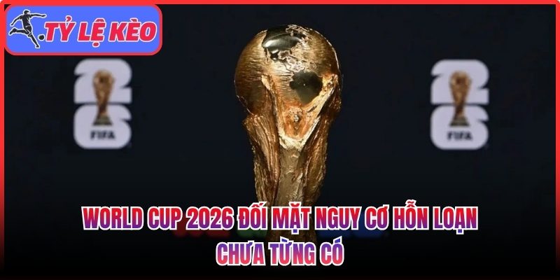 World Cup 2026 đối mặt nguy cơ hỗn loạn chưa từng có 1 World Cup 2026 đối mặt nguy cơ